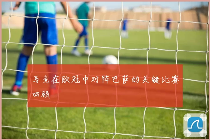 马竞在欧冠中对阵巴萨的关键比赛回顾