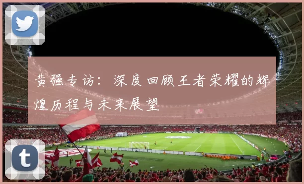 黄强专访：深度回顾王者荣耀的辉煌历程与未来展望