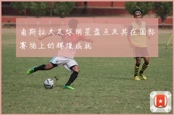 南斯拉夫足球明星盘点及其在国际赛场上的辉煌成就