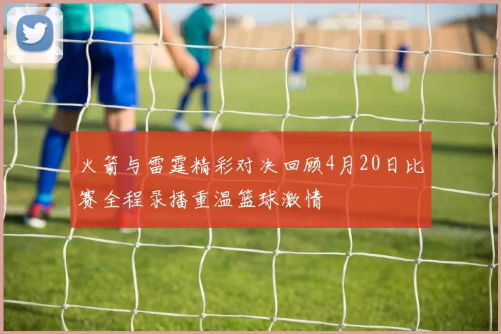 火箭与雷霆精彩对决回顾4月20日比赛全程录播重温篮球激情