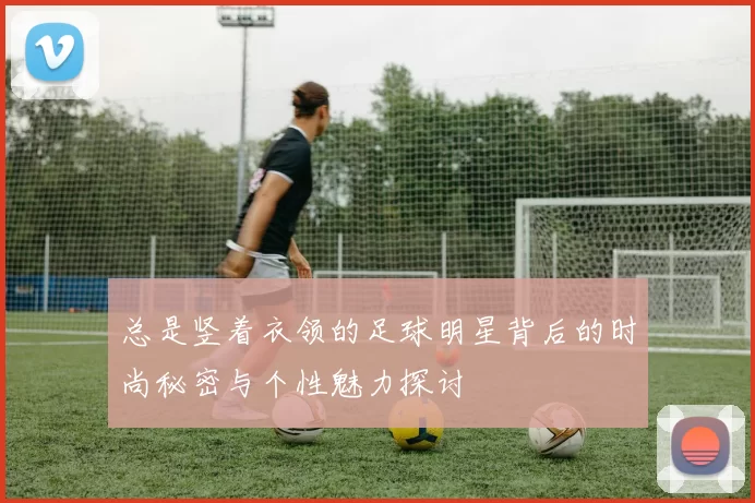 总是竖着衣领的足球明星背后的时尚秘密与个性魅力探讨