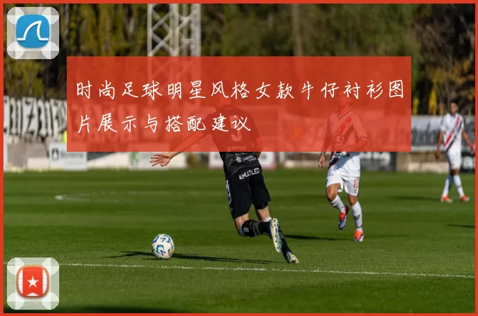 时尚足球明星风格女款牛仔衬衫图片展示与搭配建议