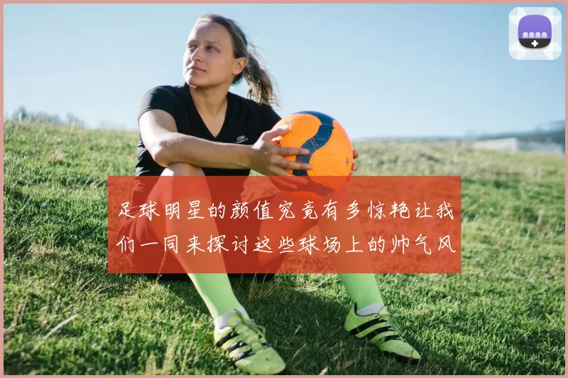 足球明星的颜值究竟有多惊艳让我们一同来探讨这些球场上的帅气风云人物