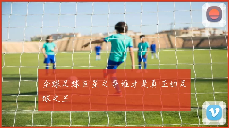 全球足球巨星之争谁才是真正的足球之王