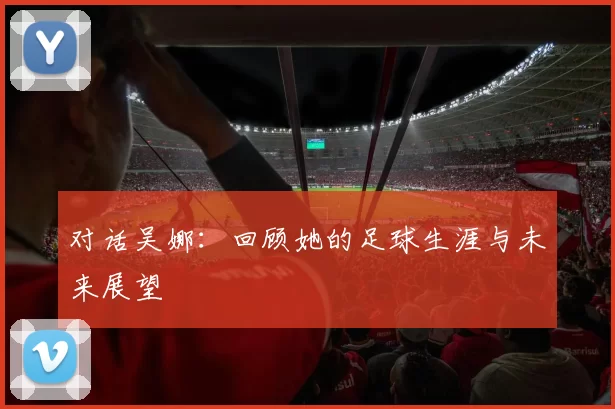对话吴娜：回顾她的足球生涯与未来展望