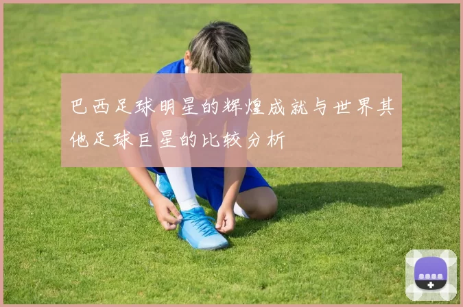 巴西足球明星的辉煌成就与世界其他足球巨星的比较分析
