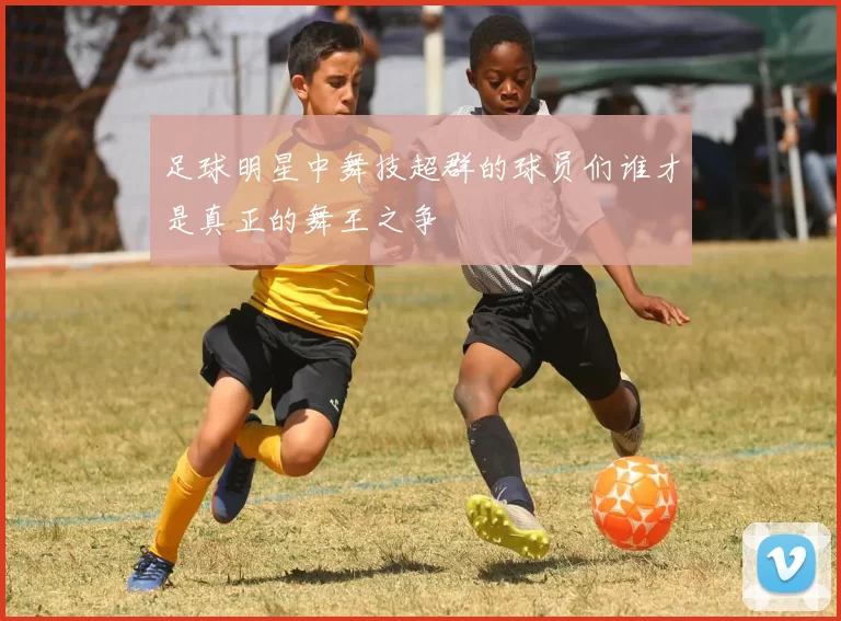 足球明星中舞技超群的球员们谁才是真正的舞王之争