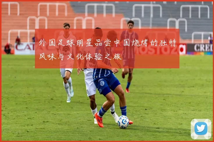 外国足球明星品尝中国烧烤的独特风味与文化体验之旅