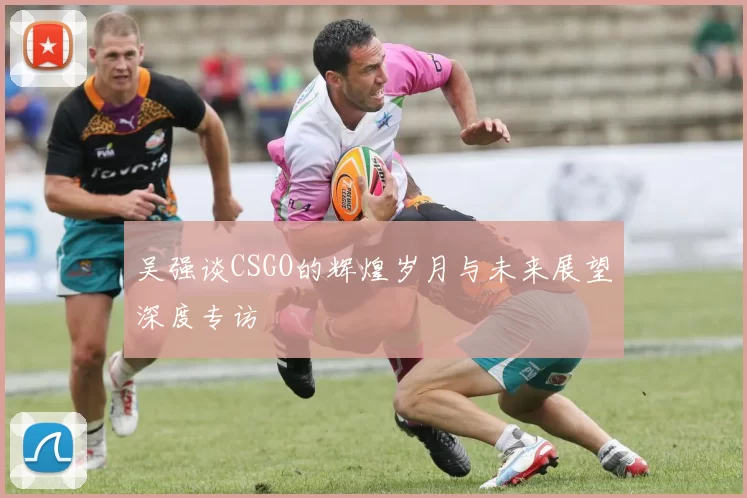 吴强谈CSGO的辉煌岁月与未来展望深度专访