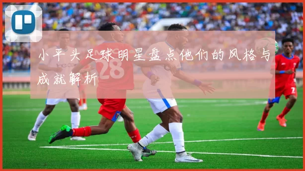 小平头足球明星盘点他们的风格与成就解析