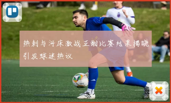 热刺与河床激战正酣比赛结果揭晓引发球迷热议