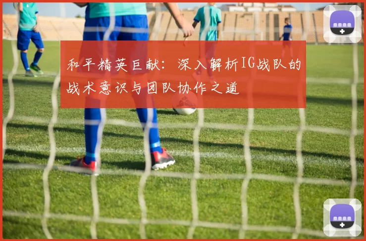 和平精英巨献：深入解析IG战队的战术意识与团队协作之道
