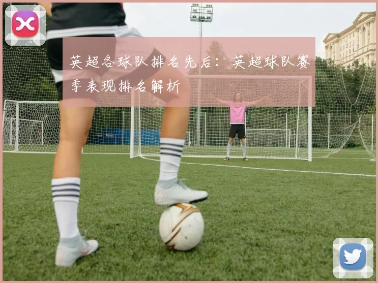 英超各球队排名先后：英超球队赛季表现排名解析