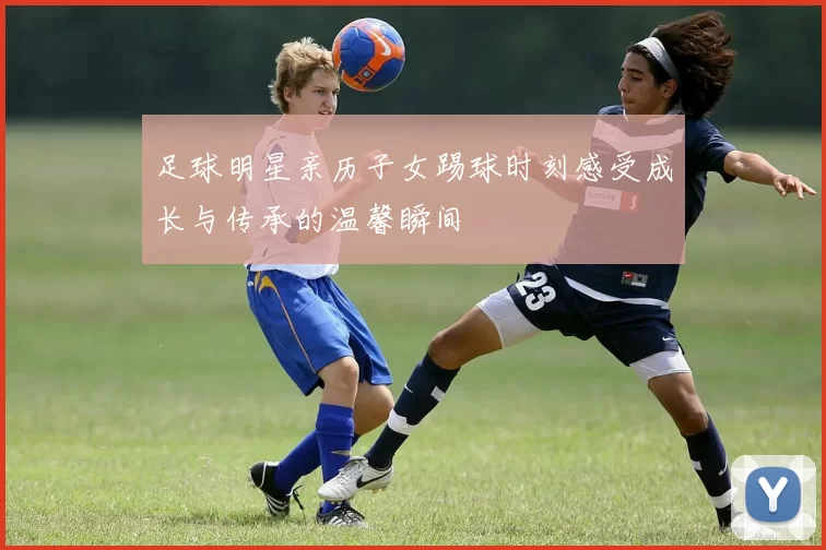 足球明星亲历子女踢球时刻感受成长与传承的温馨瞬间