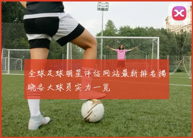 全球足球明星评估网站最新排名揭晓各大球员实力一览