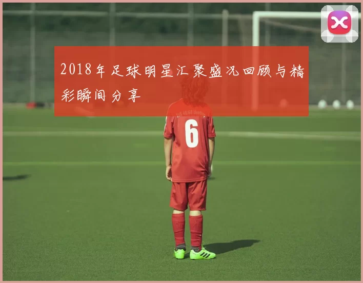2018年足球明星汇聚盛况回顾与精彩瞬间分享