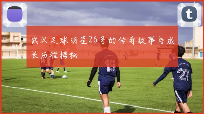 武汉足球明星26号的传奇故事与成长历程揭秘