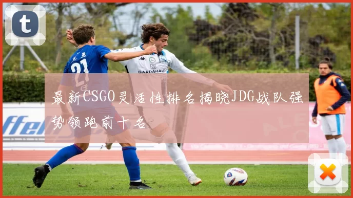最新CSGO灵活性排名揭晓JDG战队强势领跑前十名