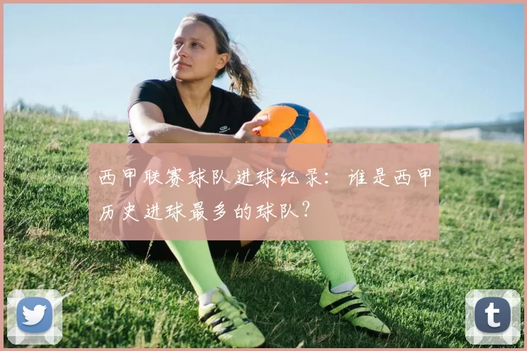 西甲联赛球队进球纪录：谁是西甲历史进球最多的球队？