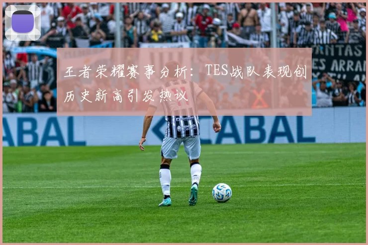 王者荣耀赛事分析：TES战队表现创历史新高引发热议