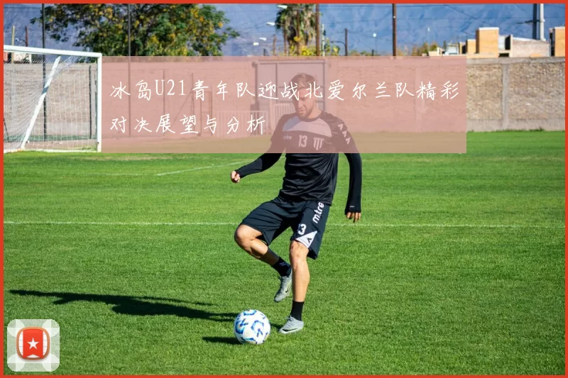 冰岛U21青年队迎战北爱尔兰队精彩对决展望与分析