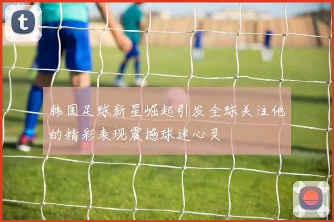 韩国足球新星崛起引发全球关注他的精彩表现震撼球迷心灵