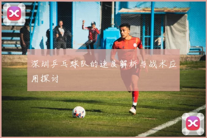 深圳乒乓球队的速度解析与战术应用探讨