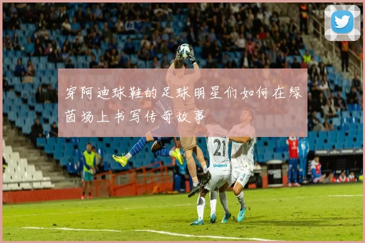 穿阿迪球鞋的足球明星们如何在绿茵场上书写传奇故事