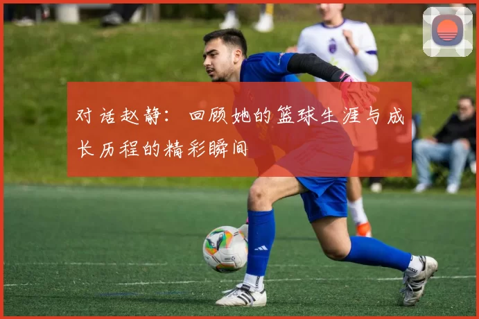 对话赵静：回顾她的篮球生涯与成长历程的精彩瞬间