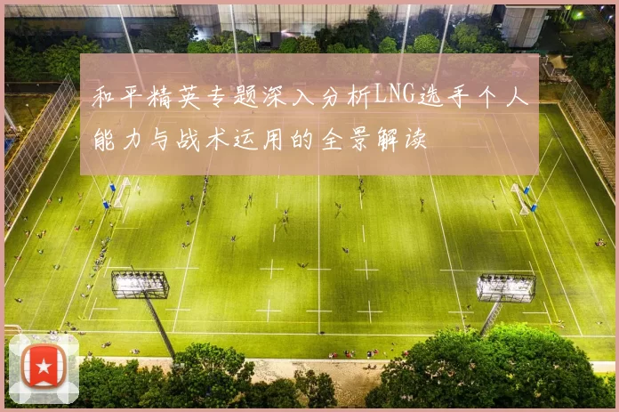 和平精英专题深入分析LNG选手个人能力与战术运用的全景解读