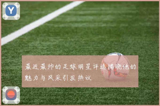 最近最帅的足球明星评选揭晓他的魅力与风采引发热议