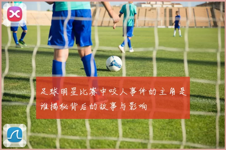足球明星比赛中咬人事件的主角是谁揭秘背后的故事与影响