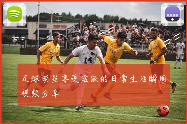 足球明星享受盒饭的日常生活瞬间视频分享