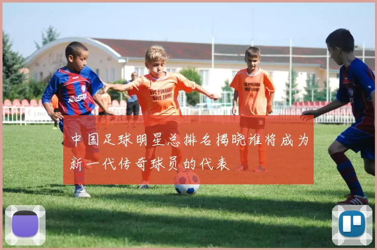 中国足球明星总排名揭晓谁将成为新一代传奇球员的代表