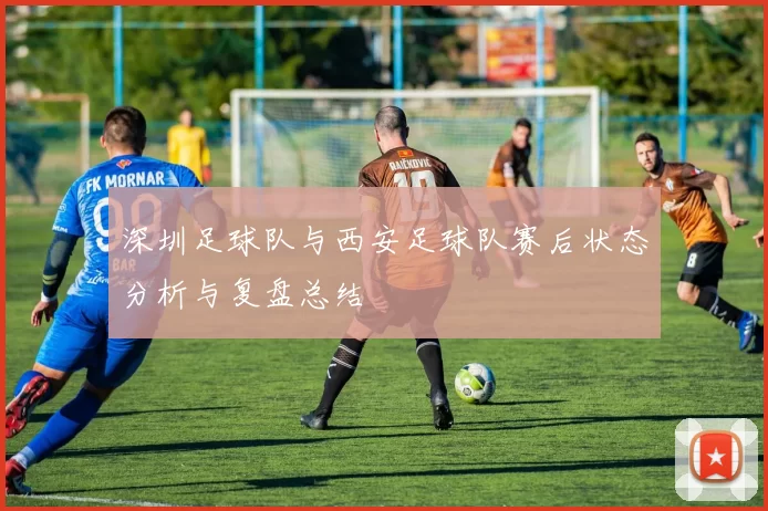 深圳足球队与西安足球队赛后状态分析与复盘总结