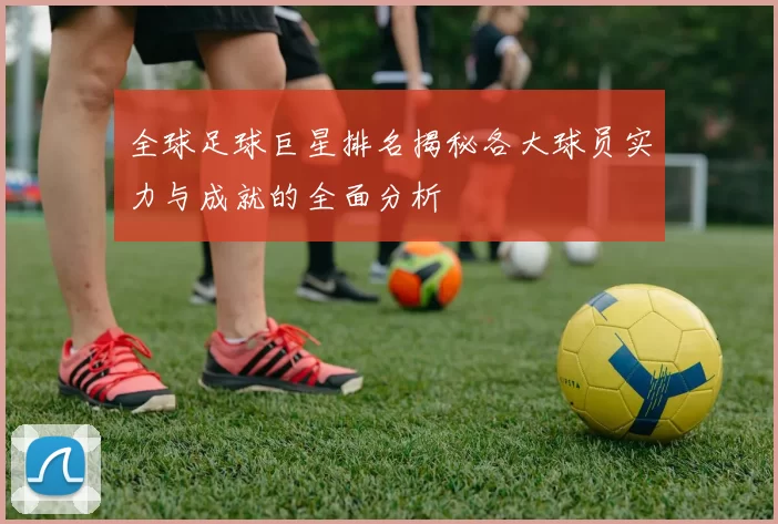 全球足球巨星排名揭秘各大球员实力与成就的全面分析