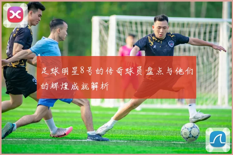 足球明星8号的传奇球员盘点与他们的辉煌成就解析