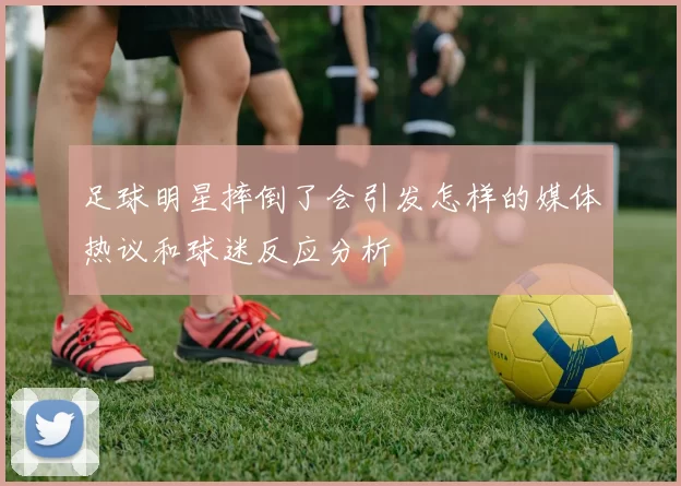 足球明星摔倒了会引发怎样的媒体热议和球迷反应分析