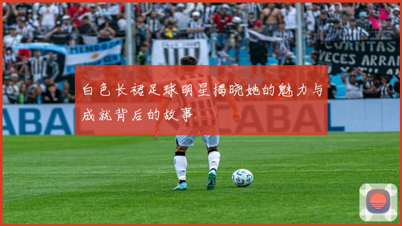 白色长裙足球明星揭晓她的魅力与成就背后的故事