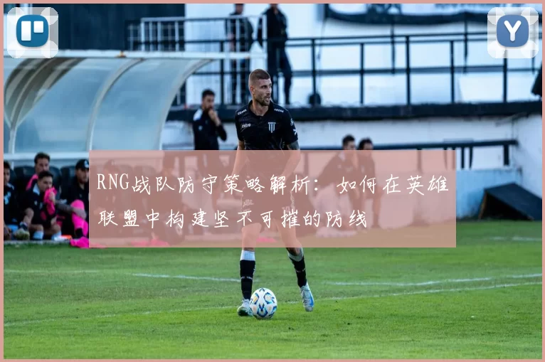 RNG战队防守策略解析：如何在英雄联盟中构建坚不可摧的防线
