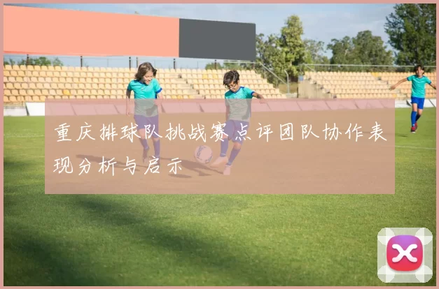 重庆排球队挑战赛点评团队协作表现分析与启示