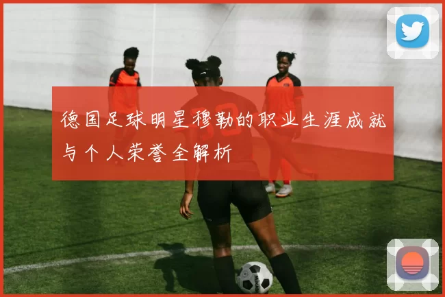德国足球明星穆勒的职业生涯成就与个人荣誉全解析