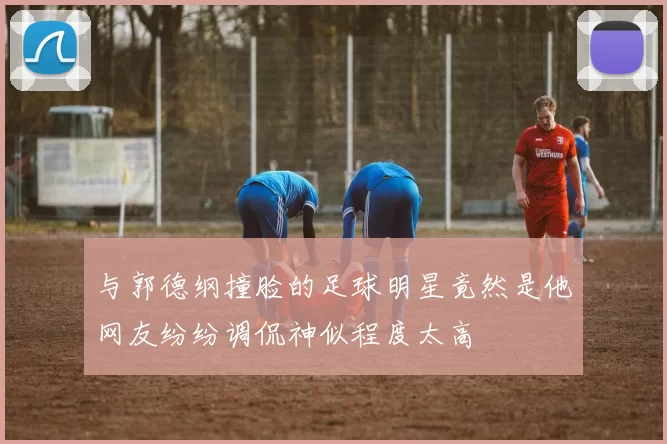 与郭德纲撞脸的足球明星竟然是他网友纷纷调侃神似程度太高