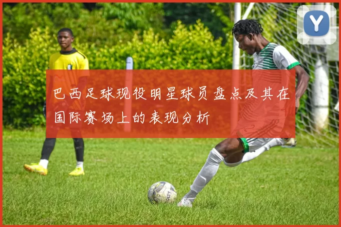 巴西足球现役明星球员盘点及其在国际赛场上的表现分析