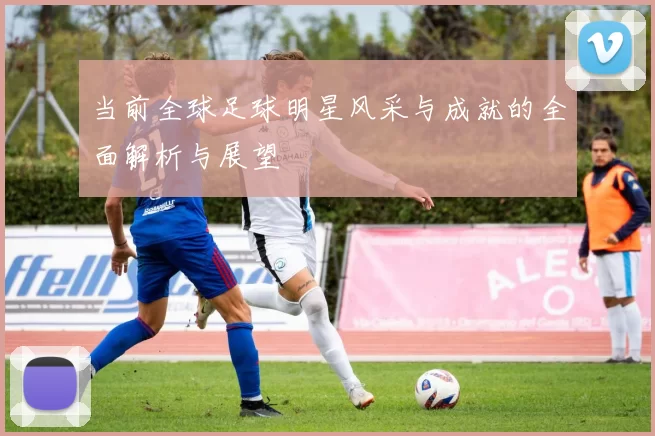 当前全球足球明星风采与成就的全面解析与展望