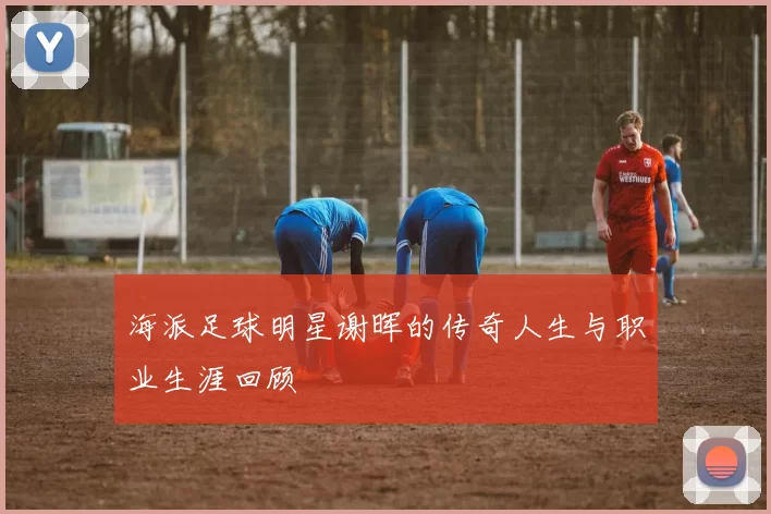 海派足球明星谢晖的传奇人生与职业生涯回顾