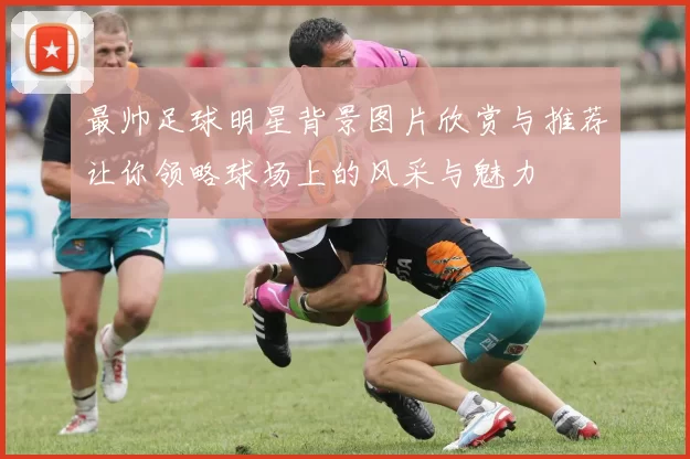 最帅足球明星背景图片欣赏与推荐让你领略球场上的风采与魅力