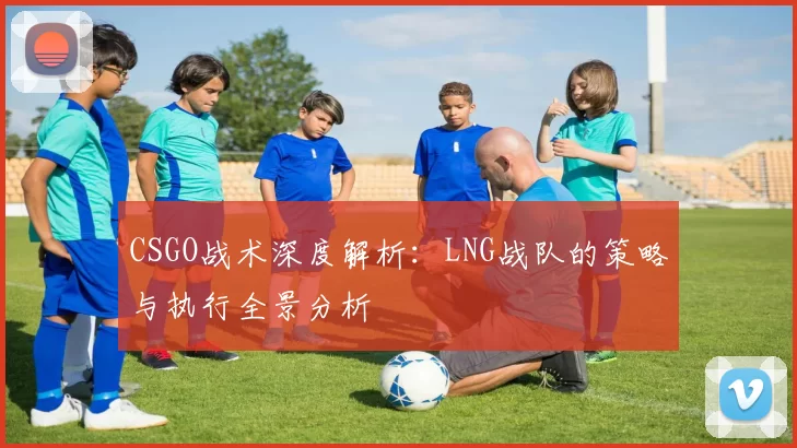 CSGO战术深度解析：LNG战队的策略与执行全景分析