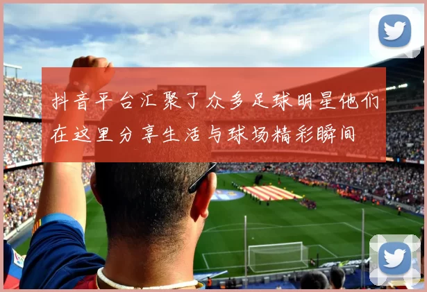 抖音平台汇聚了众多足球明星他们在这里分享生活与球场精彩瞬间