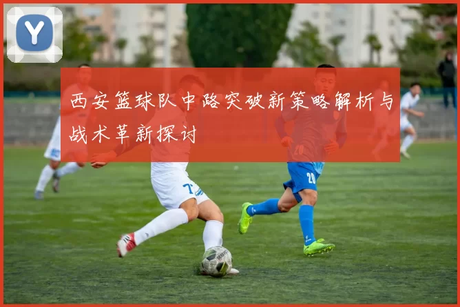 西安篮球队中路突破新策略解析与战术革新探讨